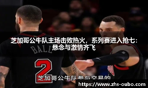 芝加哥公牛队主场击败热火，系列赛进入抢七：悬念与激情齐飞